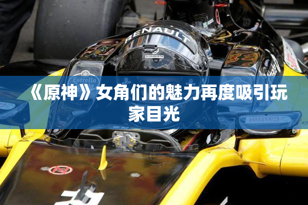 《原神》女角们的魅力再度吸引玩家目光