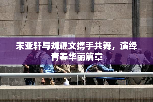 宋亚轩与刘耀文携手共舞，演绎青春华丽篇章