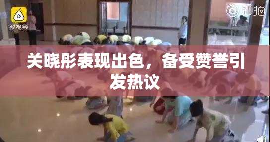 关晓彤表现出色，备受赞誉引发热议