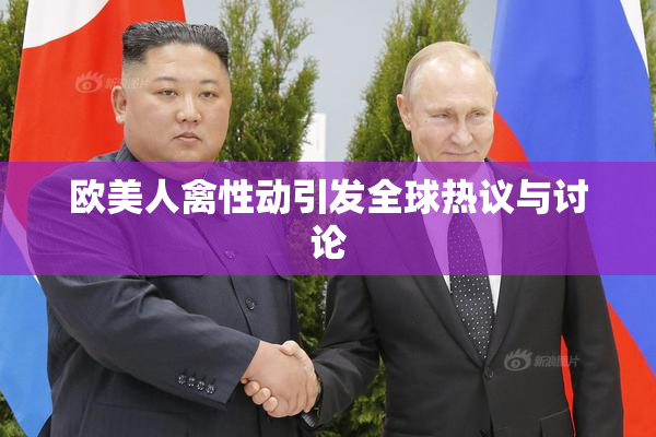 欧美人禽性动引发全球热议与讨论