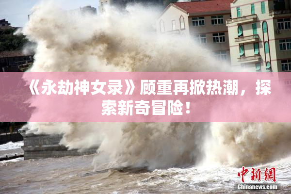 《永劫神女录》顾重再掀热潮，探索新奇冒险！