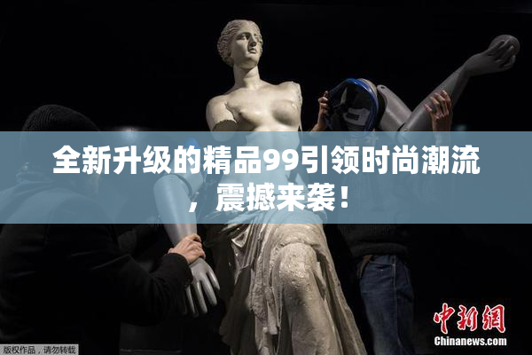 全新升级的精品99引领时尚潮流，震撼来袭！