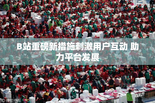 B站重磅新措施刺激用户互动 助力平台发展