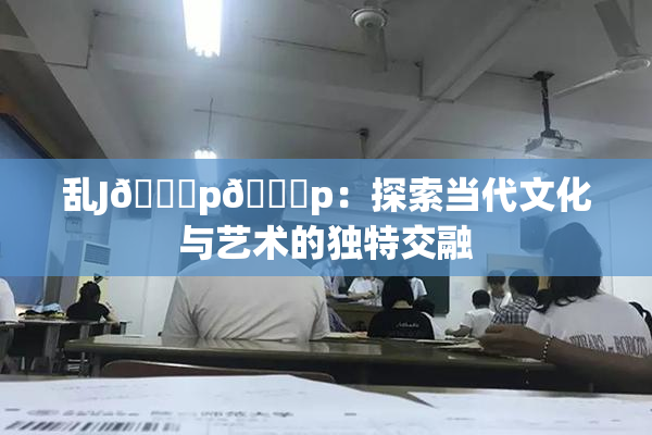 乱J🈚p🈚p：探索当代文化与艺术的独特交融