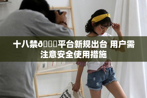 十八禁🔞平台新规出台 用户需注意安全使用措施