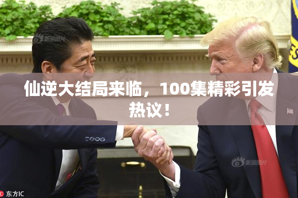 仙逆大结局来临，100集精彩引发热议！