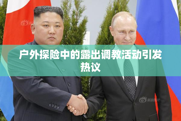 户外探险中的露出调教活动引发热议
