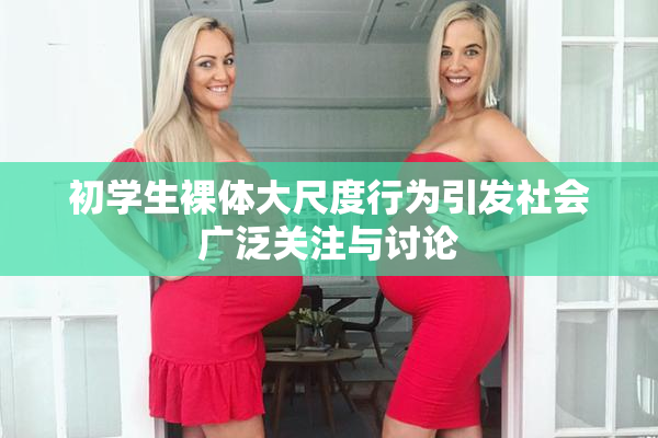 初学生裸体大尺度行为引发社会广泛关注与讨论