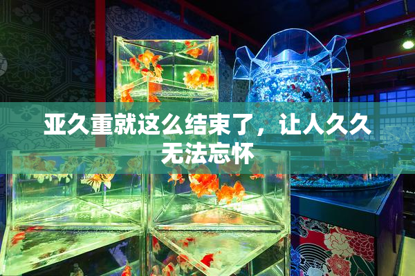亚久重就这么结束了，让人久久无法忘怀