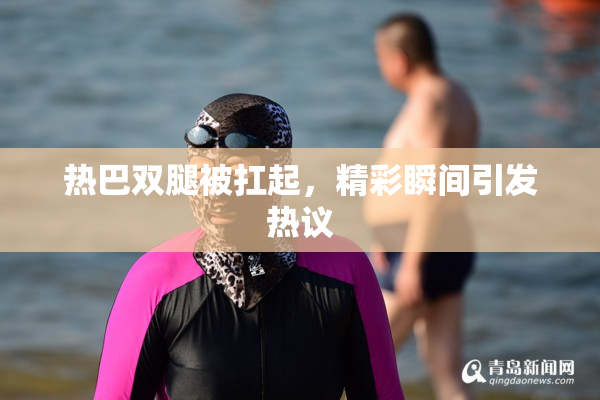 热巴双腿被扛起，精彩瞬间引发热议