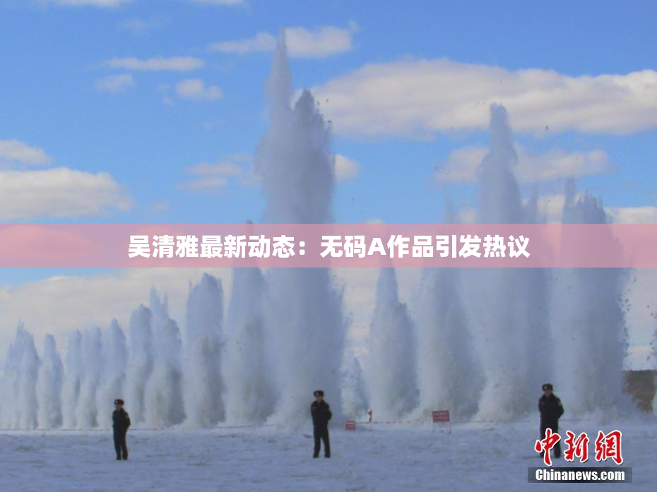 吴清雅最新动态：无码A作品引发热议