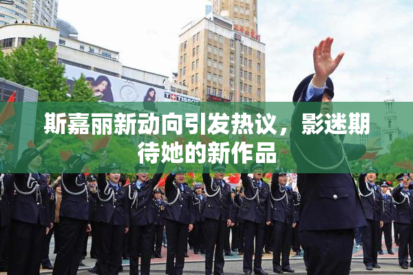 斯嘉丽新动向引发热议，影迷期待她的新作品