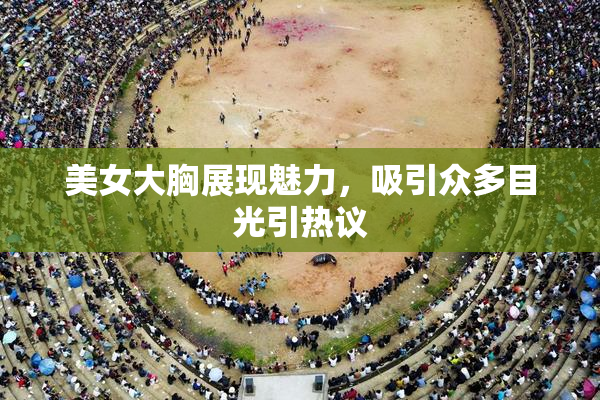 美女大胸展现魅力，吸引众多目光引热议