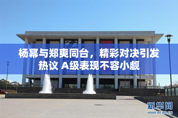 杨幂与郑爽同台，精彩对决引发热议 A级表现不容小觑