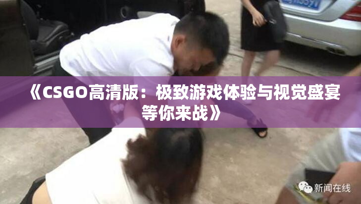 《CSGO高清版：极致游戏体验与视觉盛宴等你来战》
