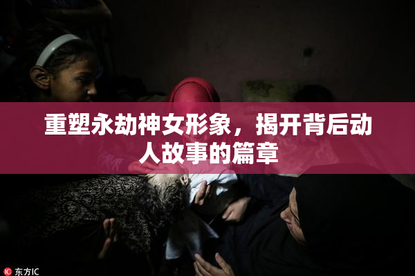 重塑永劫神女形象，揭开背后动人故事的篇章