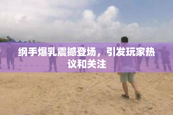 纲手爆乳震撼登场，引发玩家热议和关注