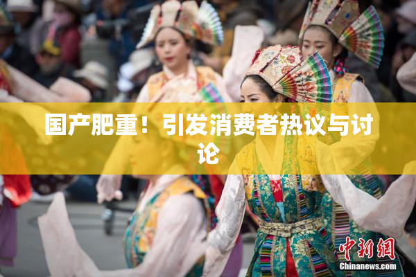 国产肥重！引发消费者热议与讨论