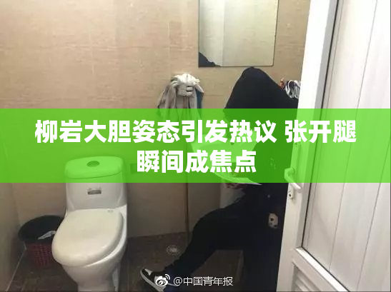 柳岩大胆姿态引发热议 张开腿瞬间成焦点