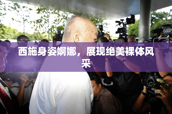 西施身姿婀娜，展现绝美裸体风采