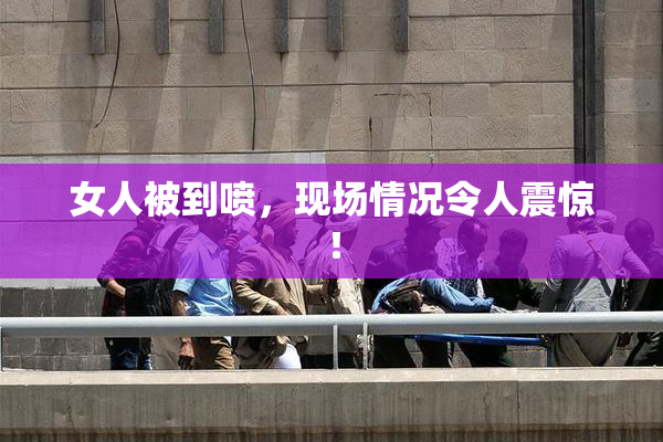 女人被到喷，现场情况令人震惊！