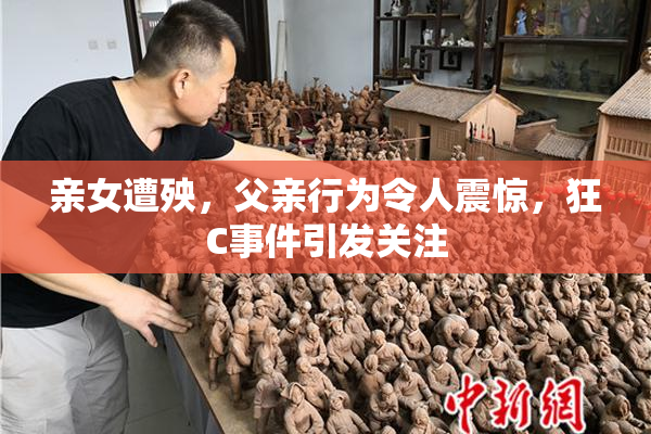 亲女遭殃，父亲行为令人震惊，狂C事件引发关注