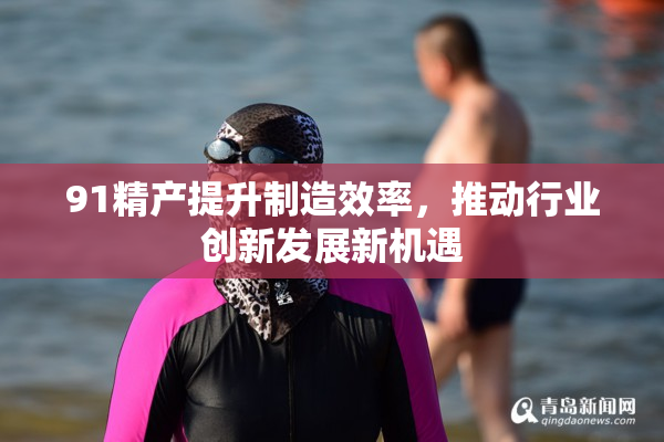 91精产提升制造效率，推动行业创新发展新机遇