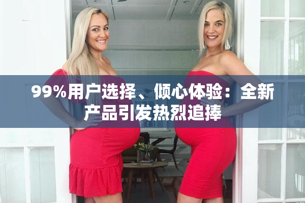 99%用户选择、倾心体验：全新产品引发热烈追捧