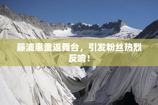 藤浦惠重返舞台，引发粉丝热烈反响！