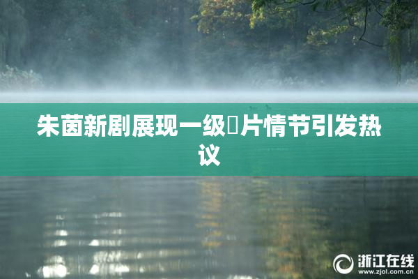 朱茵新剧展现一级婬片情节引发热议