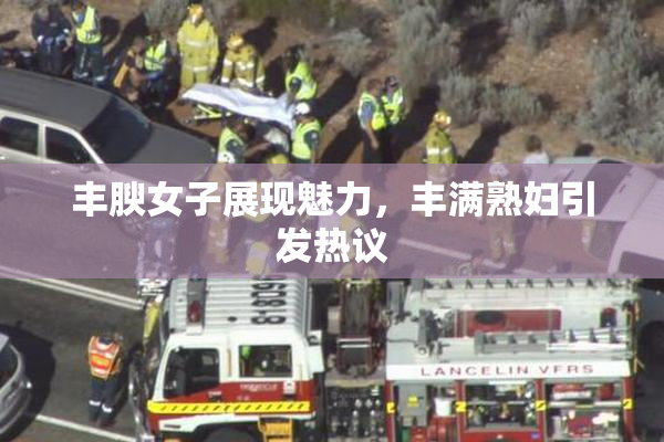 丰腴女子展现魅力，丰满熟妇引发热议