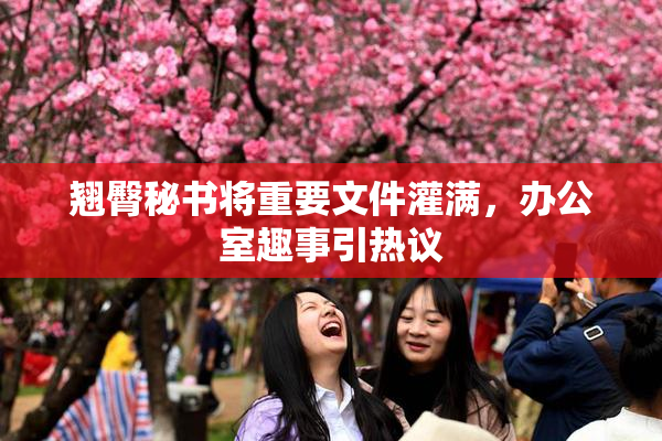 翘臀秘书将重要文件灌满，办公室趣事引热议