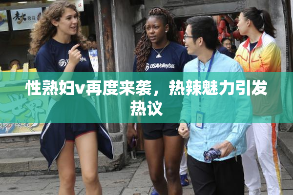 性熟妇v再度来袭，热辣魅力引发热议