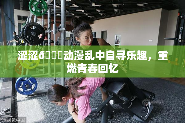 涩涩🔞动漫乱中自寻乐趣，重燃青春回忆