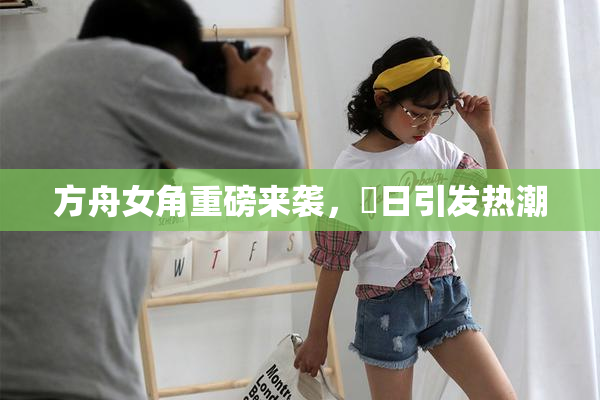 方舟女角重磅来袭，眀日引发热潮