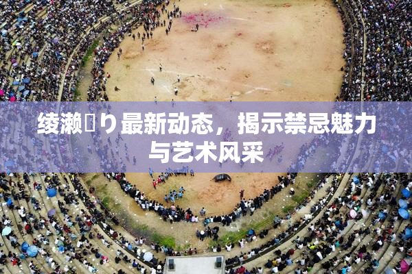 绫濑✿り最新动态，揭示禁忌魅力与艺术风采