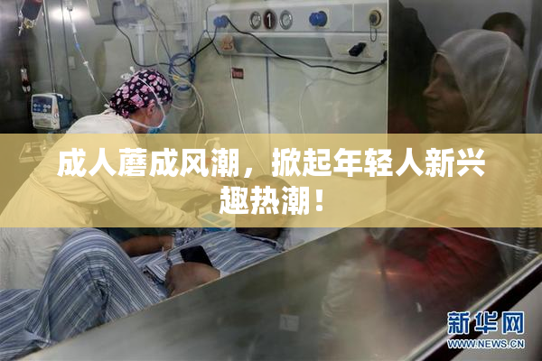 成人蘑成风潮，掀起年轻人新兴趣热潮！