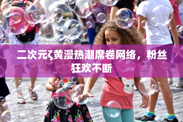 二次元ζ黄漫热潮席卷网络，粉丝狂欢不断