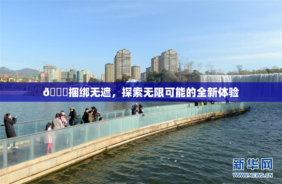 🔞捆绑无遮，探索无限可能的全新体验
