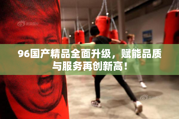 96国产精品全面升级，赋能品质与服务再创新高！