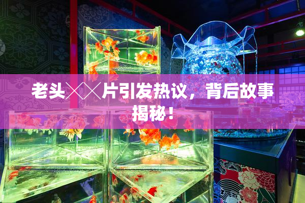 老头╳╳片引发热议，背后故事揭秘！