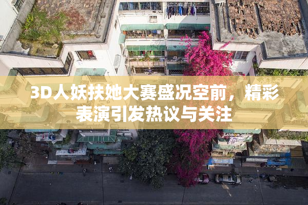 3D人妖扶她大赛盛况空前，精彩表演引发热议与关注