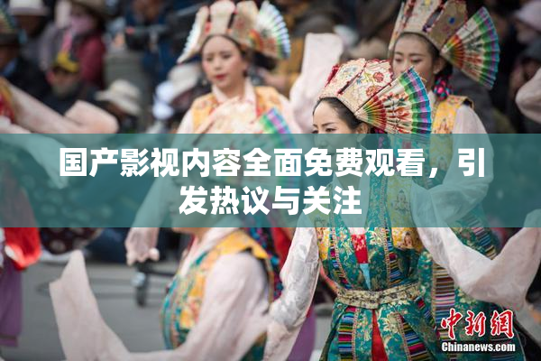 国产影视内容全面免费观看，引发热议与关注