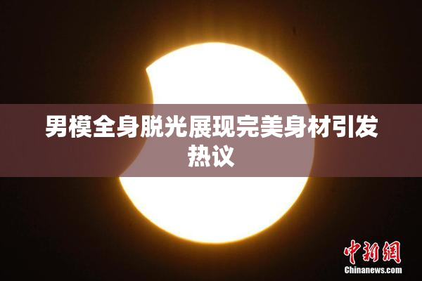 男模全身脱光展现完美身材引发热议