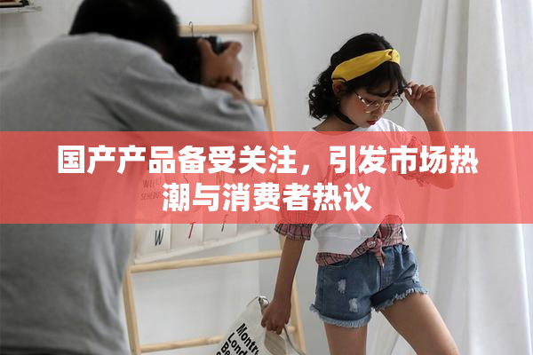 国产产品备受关注，引发市场热潮与消费者热议