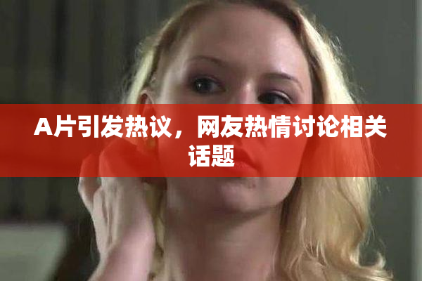 A片引发热议，网友热情讨论相关话题