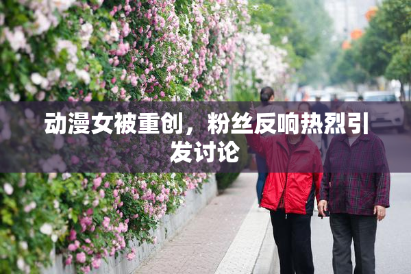 动漫女被重创，粉丝反响热烈引发讨论