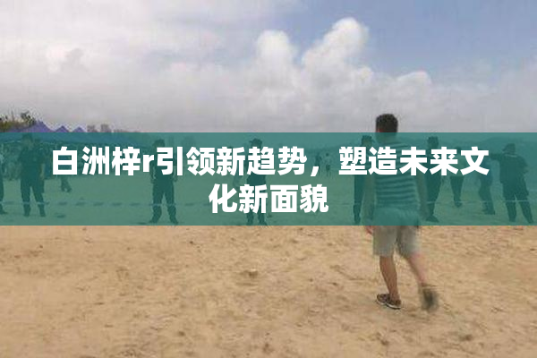 白洲梓r引领新趋势，塑造未来文化新面貌