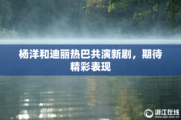 杨洋和迪丽热巴共演新剧，期待精彩表现