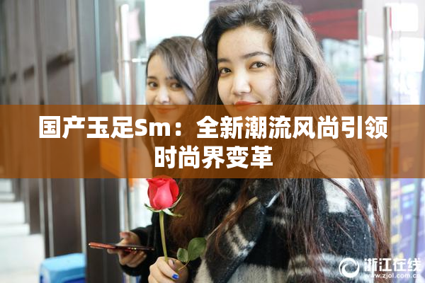 国产玉足Sm：全新潮流风尚引领时尚界变革